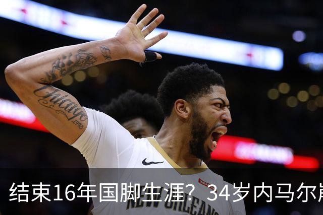 结束16年国脚生涯？34岁内马尔崩溃发声：我尽了全力！但一切都已结束